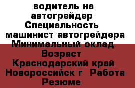 водитель на  автогрейдер › Специальность ­ машинист автогрейдера › Минимальный оклад ­ 35 000 › Возраст ­ 30-50 - Краснодарский край, Новороссийск г. Работа » Резюме   . Краснодарский край,Новороссийск г.